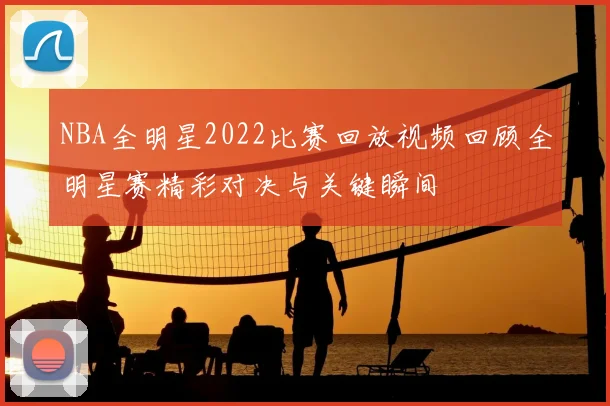 NBA全明星2022比赛回放视频回顾全明星赛精彩对决与关键瞬间