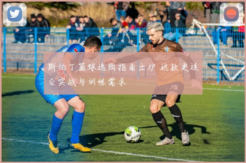 斯伯丁篮球选购指南出炉 这款更适合实战与训练需求