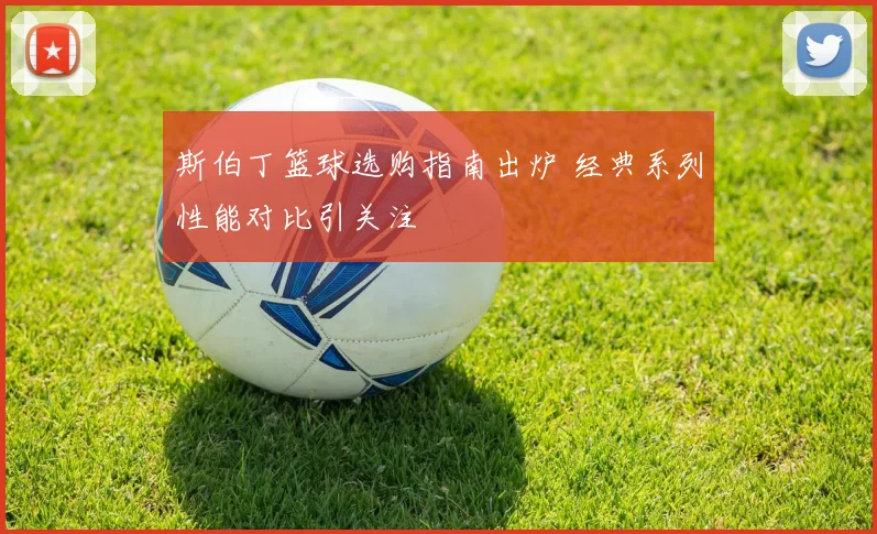 斯伯丁篮球选购指南出炉 经典系列性能对比引关注