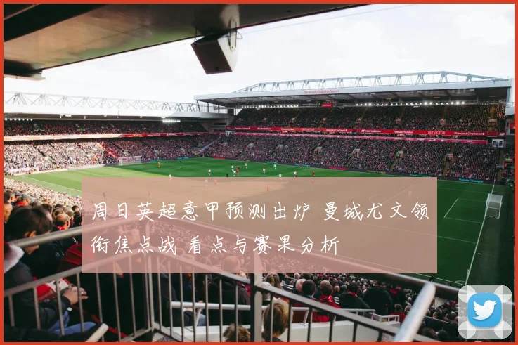 周日英超意甲预测出炉 曼城尤文领衔焦点战 看点与赛果分析