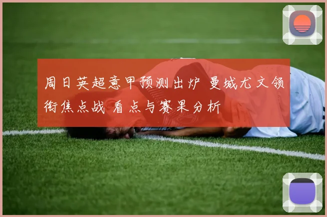 周日英超意甲预测出炉 曼城尤文领衔焦点战 看点与赛果分析